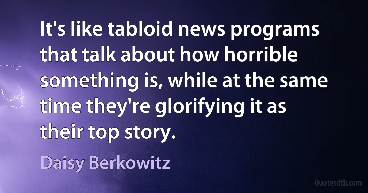 It's like tabloid news programs that talk about how horrible something is, while at the same time they're glorifying it as their top story. (Daisy Berkowitz)