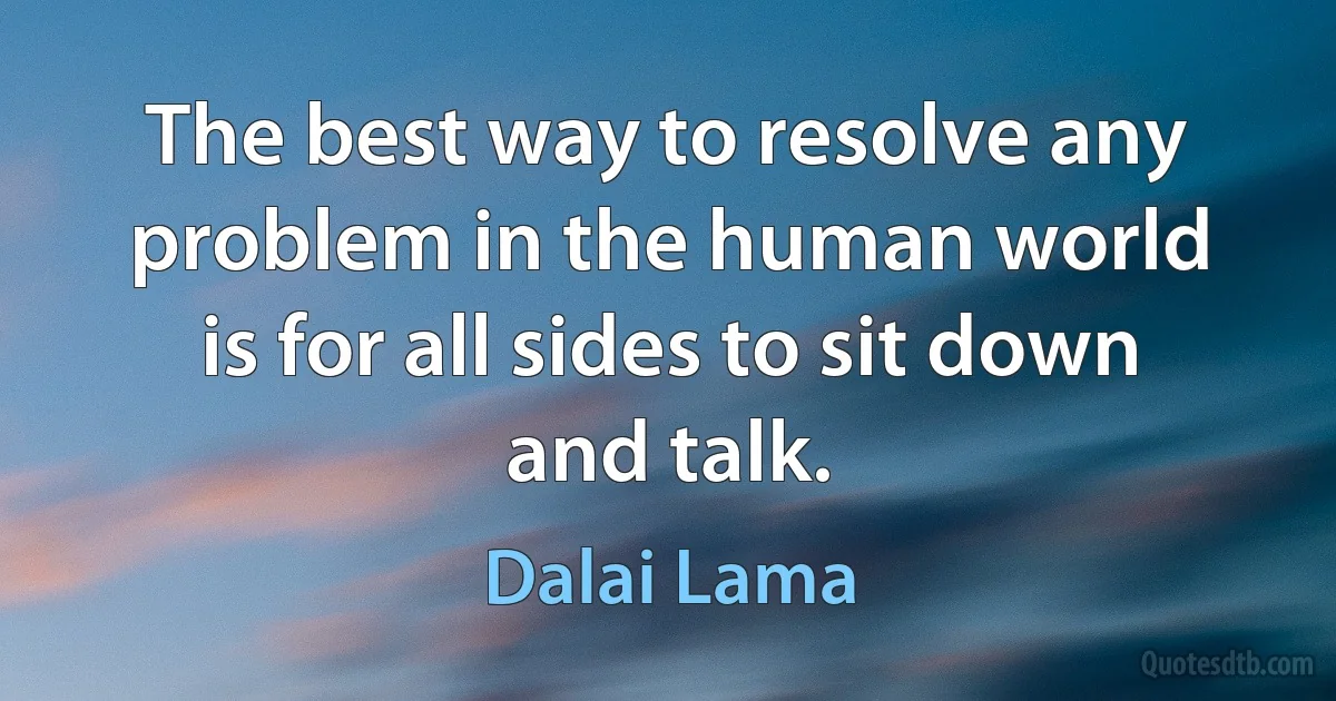 The best way to resolve any problem in the human world is for all sides to sit down and talk. (Dalai Lama)