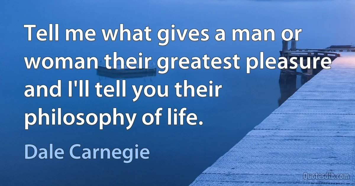 Tell me what gives a man or woman their greatest pleasure and I'll tell you their philosophy of life. (Dale Carnegie)