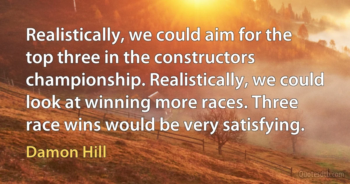 Realistically, we could aim for the top three in the constructors championship. Realistically, we could look at winning more races. Three race wins would be very satisfying. (Damon Hill)