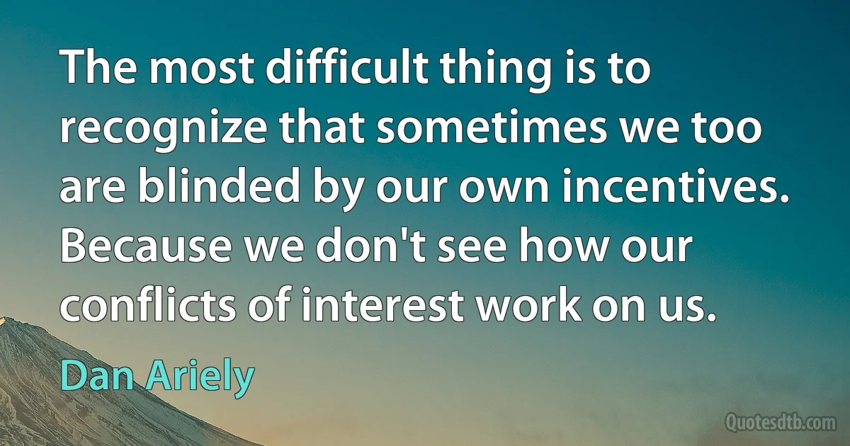 The most difficult thing is to recognize that sometimes we too are blinded by our own incentives. Because we don't see how our conflicts of interest work on us. (Dan Ariely)