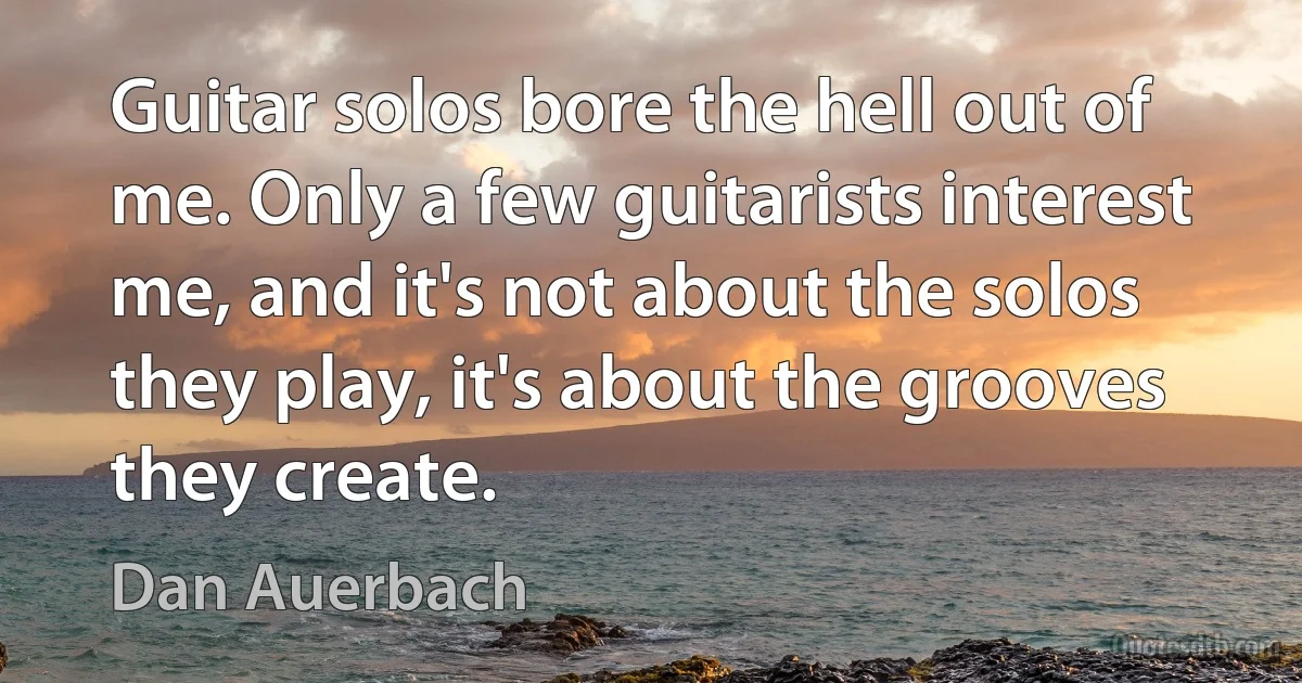 Guitar solos bore the hell out of me. Only a few guitarists interest me, and it's not about the solos they play, it's about the grooves they create. (Dan Auerbach)