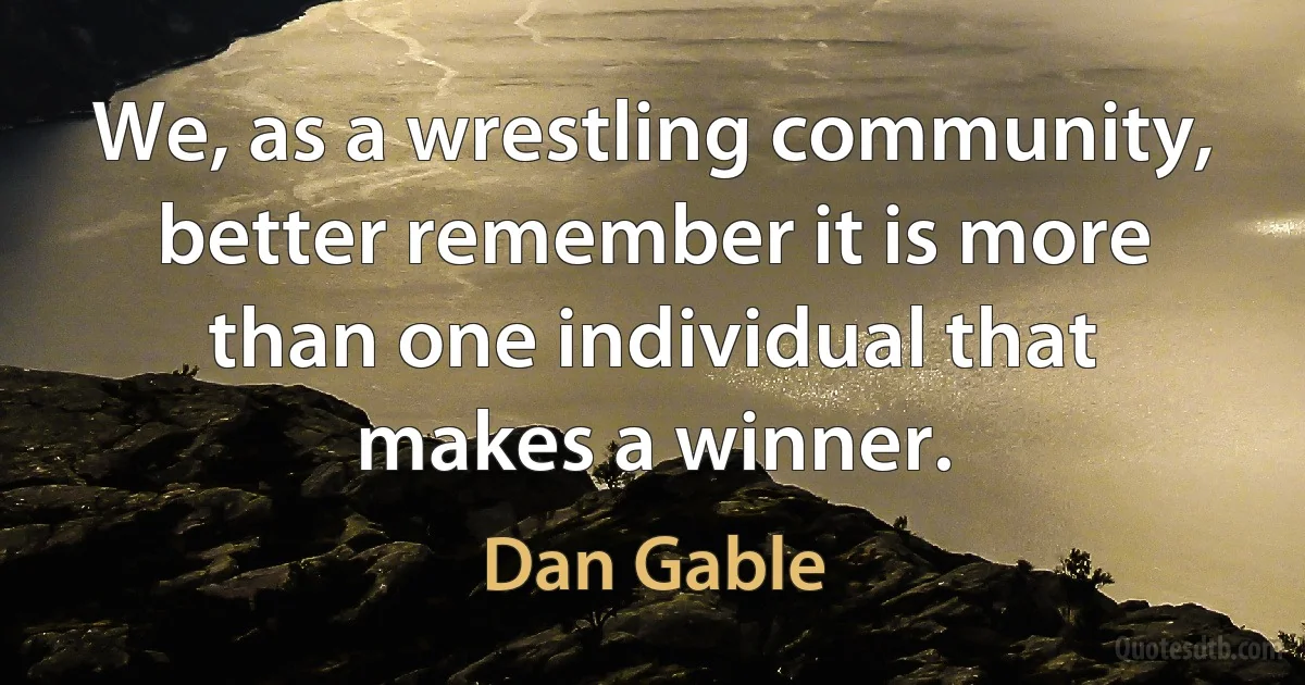 We, as a wrestling community, better remember it is more than one individual that makes a winner. (Dan Gable)