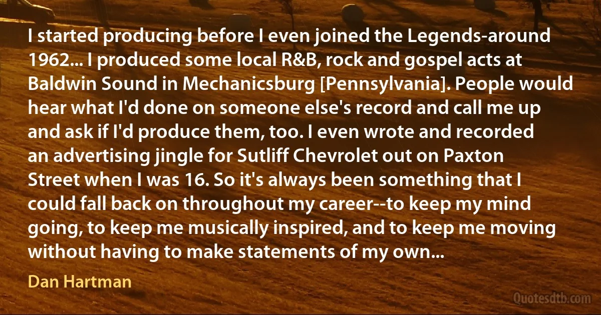 I started producing before I even joined the Legends-around 1962... I produced some local R&B, rock and gospel acts at Baldwin Sound in Mechanicsburg [Pennsylvania]. People would hear what I'd done on someone else's record and call me up and ask if I'd produce them, too. I even wrote and recorded an advertising jingle for Sutliff Chevrolet out on Paxton Street when I was 16. So it's always been something that I could fall back on throughout my career--to keep my mind going, to keep me musically inspired, and to keep me moving without having to make statements of my own... (Dan Hartman)