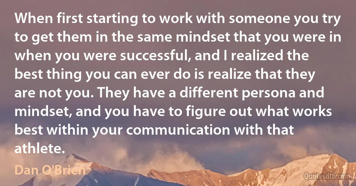 When first starting to work with someone you try to get them in the same mindset that you were in when you were successful, and I realized the best thing you can ever do is realize that they are not you. They have a different persona and mindset, and you have to figure out what works best within your communication with that athlete. (Dan O'Brien)