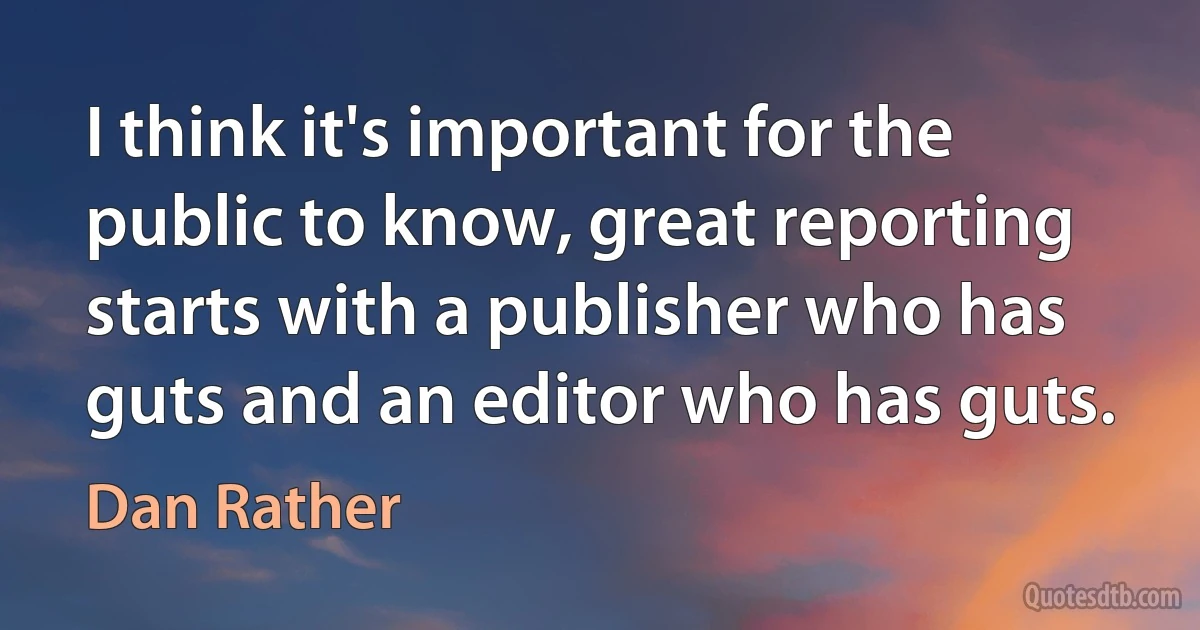 I think it's important for the public to know, great reporting starts with a publisher who has guts and an editor who has guts. (Dan Rather)