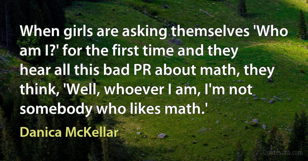 When girls are asking themselves 'Who am I?' for the first time and they hear all this bad PR about math, they think, 'Well, whoever I am, I'm not somebody who likes math.' (Danica McKellar)