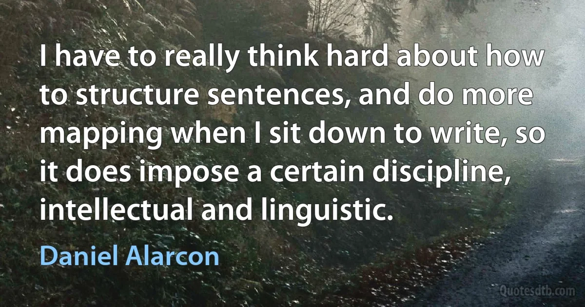 I have to really think hard about how to structure sentences, and do more mapping when I sit down to write, so it does impose a certain discipline, intellectual and linguistic. (Daniel Alarcon)