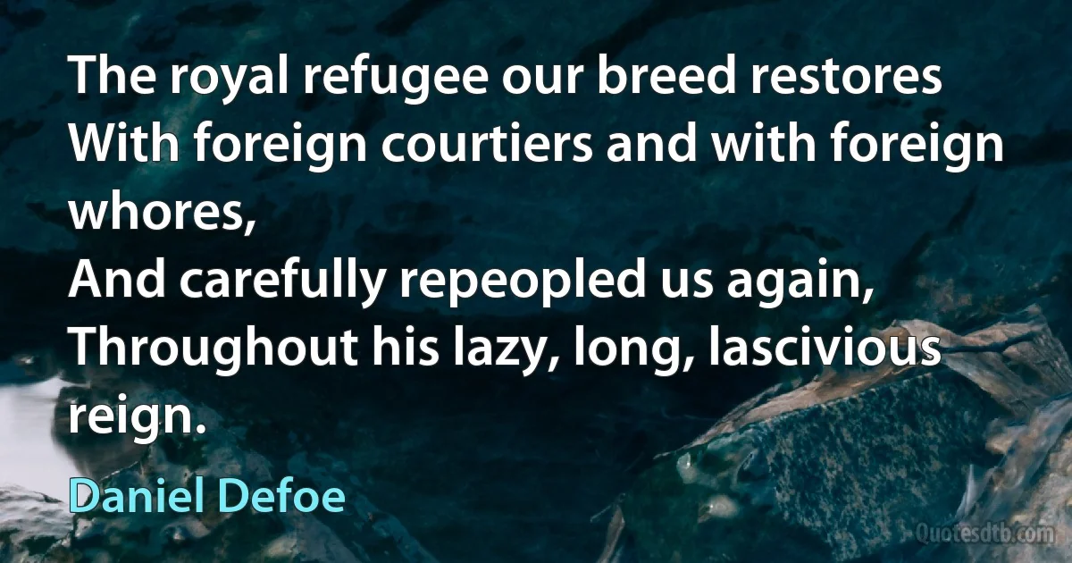 The royal refugee our breed restores
With foreign courtiers and with foreign whores,
And carefully repeopled us again,
Throughout his lazy, long, lascivious reign. (Daniel Defoe)