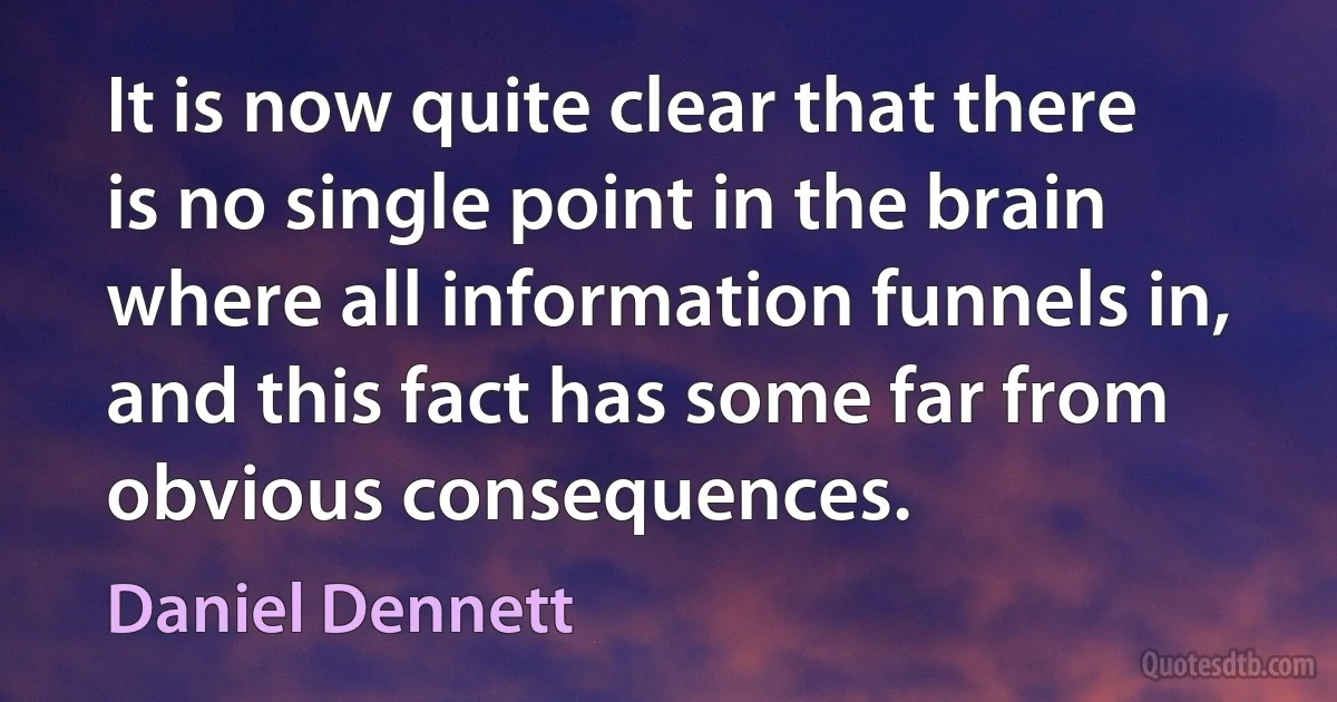 It is now quite clear that there is no single point in the brain where all information funnels in, and this fact has some far from obvious consequences. (Daniel Dennett)