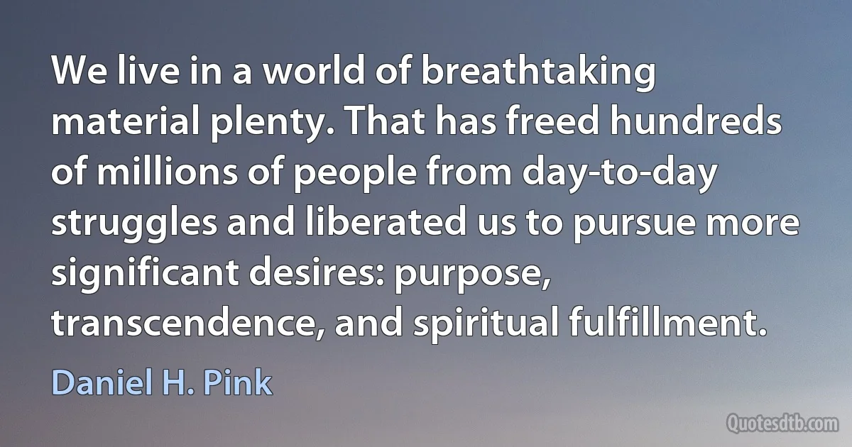 We live in a world of breathtaking material plenty. That has freed hundreds of millions of people from day-to-day struggles and liberated us to pursue more significant desires: purpose, transcendence, and spiritual fulfillment. (Daniel H. Pink)