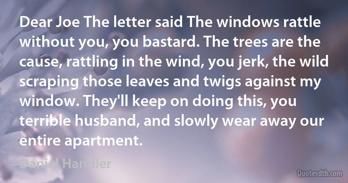 Dear Joe The letter said The windows rattle without you, you bastard. The trees are the cause, rattling in the wind, you jerk, the wild scraping those leaves and twigs against my window. They'll keep on doing this, you terrible husband, and slowly wear away our entire apartment. (Daniel Handler)