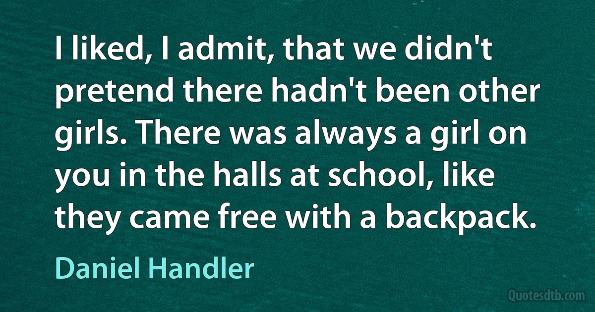 I liked, I admit, that we didn't pretend there hadn't been other girls. There was always a girl on you in the halls at school, like they came free with a backpack. (Daniel Handler)