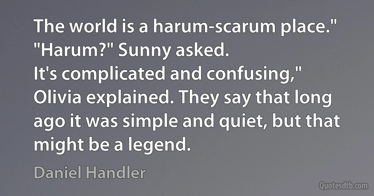 The world is a harum-scarum place."
"Harum?" Sunny asked.
It's complicated and confusing," Olivia explained. They say that long ago it was simple and quiet, but that might be a legend. (Daniel Handler)