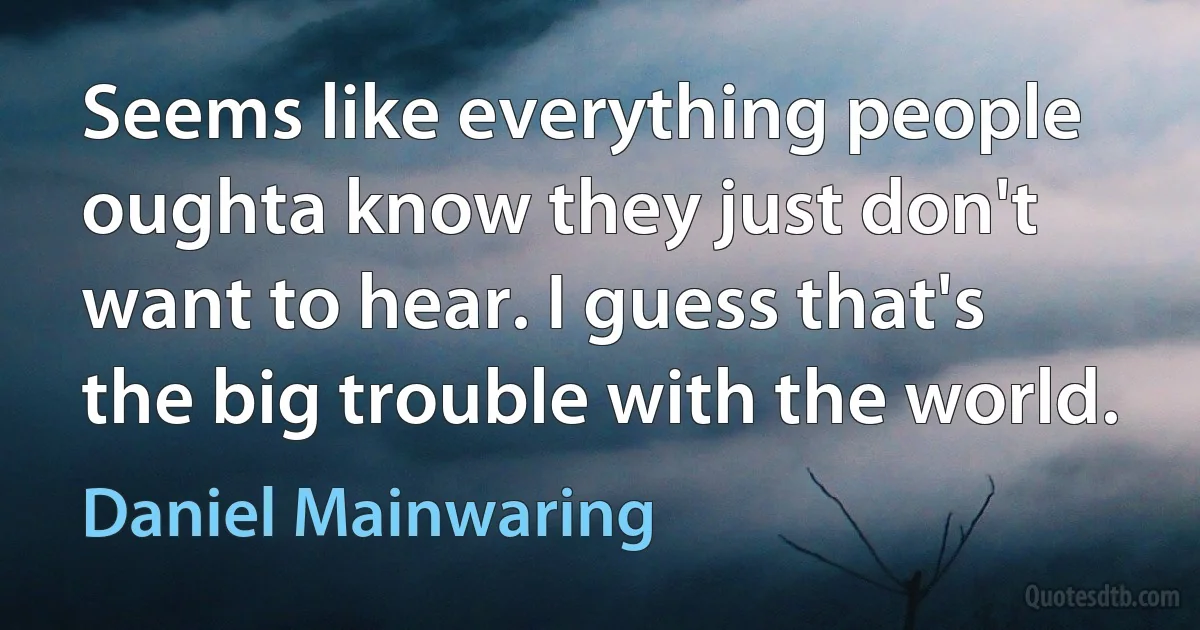 Seems like everything people oughta know they just don't want to hear. I guess that's the big trouble with the world. (Daniel Mainwaring)