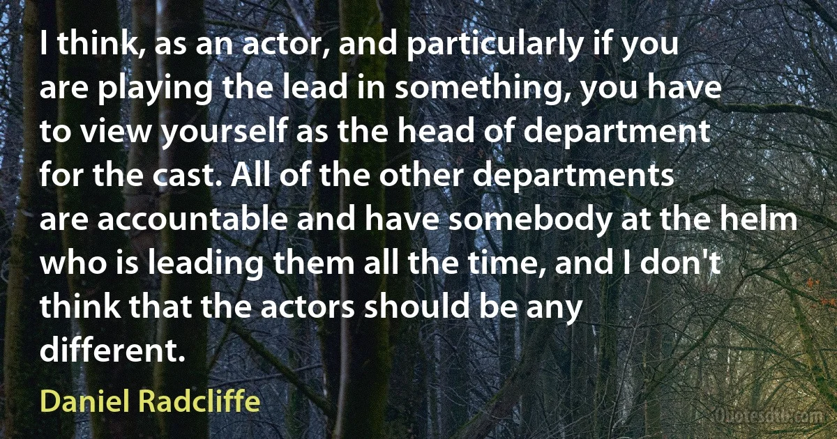 I think, as an actor, and particularly if you are playing the lead in something, you have to view yourself as the head of department for the cast. All of the other departments are accountable and have somebody at the helm who is leading them all the time, and I don't think that the actors should be any different. (Daniel Radcliffe)