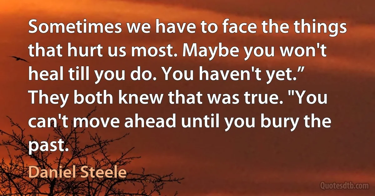 Sometimes we have to face the things that hurt us most. Maybe you won't heal till you do. You haven't yet.” They both knew that was true. "You can't move ahead until you bury the past. (Daniel Steele)