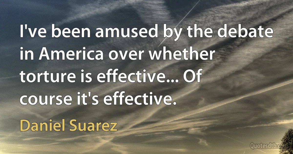 I've been amused by the debate in America over whether torture is effective... Of course it's effective. (Daniel Suarez)