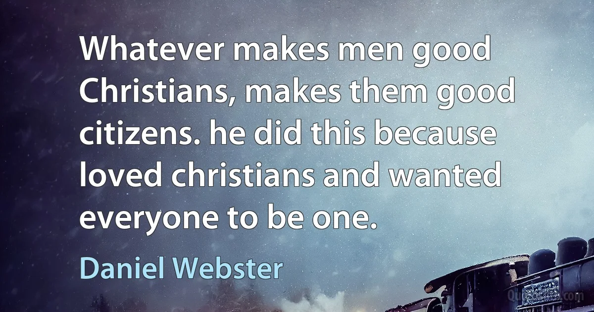 Whatever makes men good Christians, makes them good citizens. he did this because loved christians and wanted everyone to be one. (Daniel Webster)