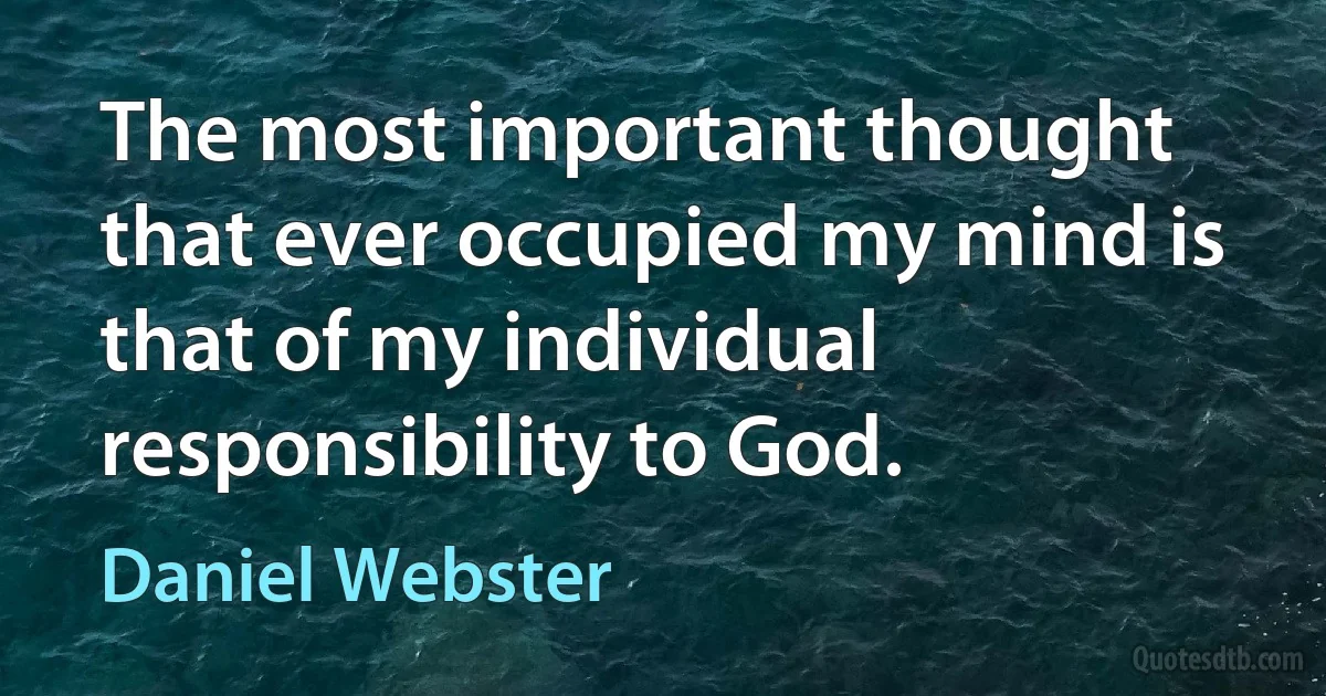 The most important thought that ever occupied my mind is that of my individual responsibility to God. (Daniel Webster)