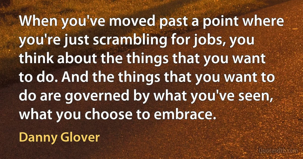 When you've moved past a point where you're just scrambling for jobs, you think about the things that you want to do. And the things that you want to do are governed by what you've seen, what you choose to embrace. (Danny Glover)