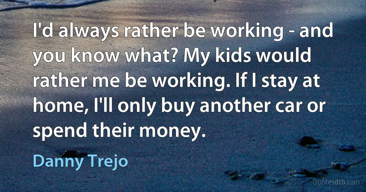 I'd always rather be working - and you know what? My kids would rather me be working. If I stay at home, I'll only buy another car or spend their money. (Danny Trejo)