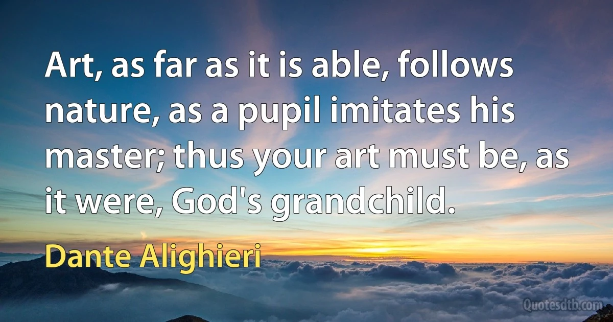 Art, as far as it is able, follows nature, as a pupil imitates his master; thus your art must be, as it were, God's grandchild. (Dante Alighieri)