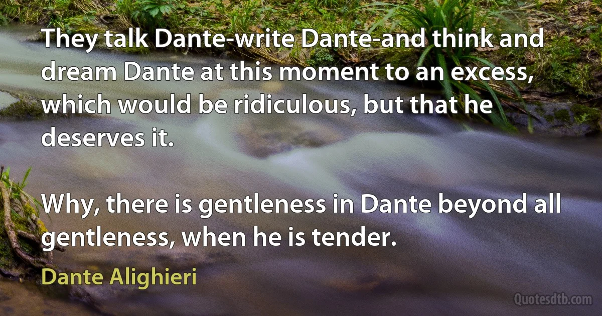 They talk Dante-write Dante-and think and dream Dante at this moment to an excess, which would be ridiculous, but that he deserves it.

Why, there is gentleness in Dante beyond all gentleness, when he is tender. (Dante Alighieri)