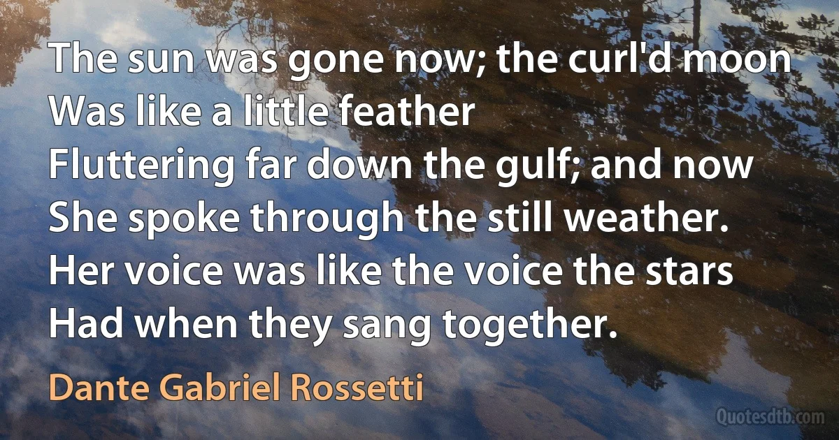 The sun was gone now; the curl'd moon
Was like a little feather
Fluttering far down the gulf; and now
She spoke through the still weather.
Her voice was like the voice the stars
Had when they sang together. (Dante Gabriel Rossetti)