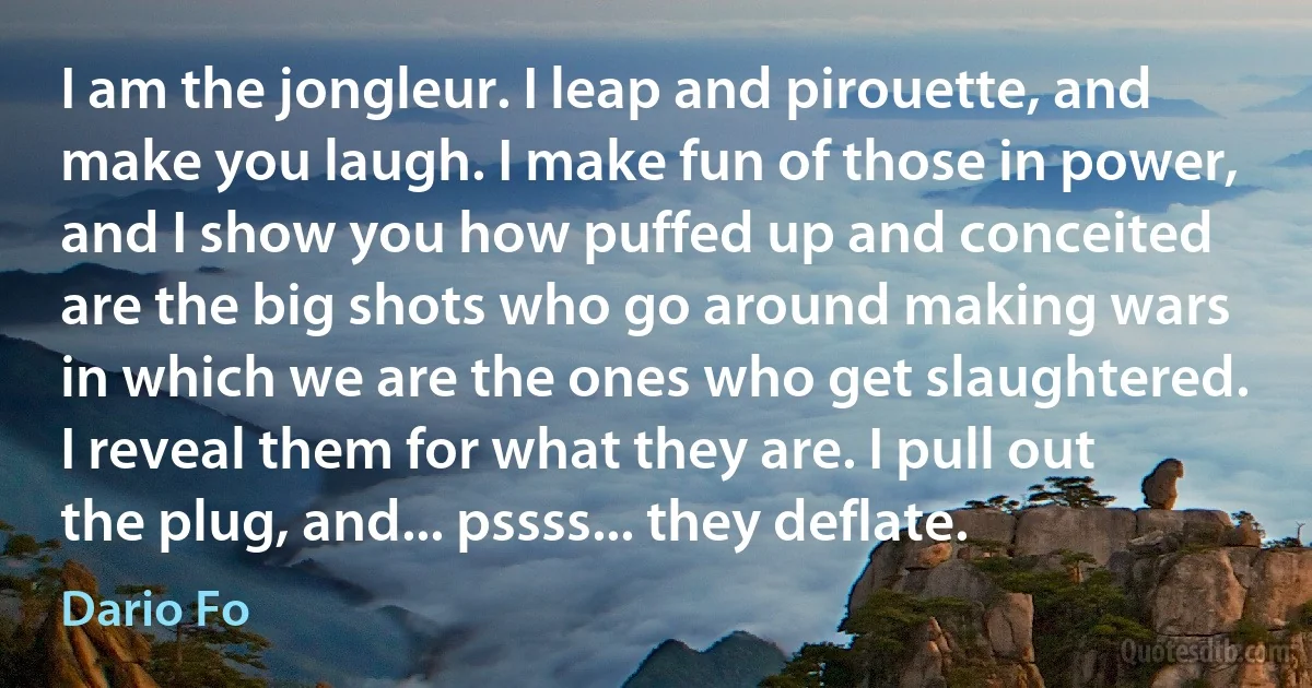 I am the jongleur. I leap and pirouette, and make you laugh. I make fun of those in power, and I show you how puffed up and conceited are the big shots who go around making wars in which we are the ones who get slaughtered. I reveal them for what they are. I pull out the plug, and... pssss... they deflate. (Dario Fo)