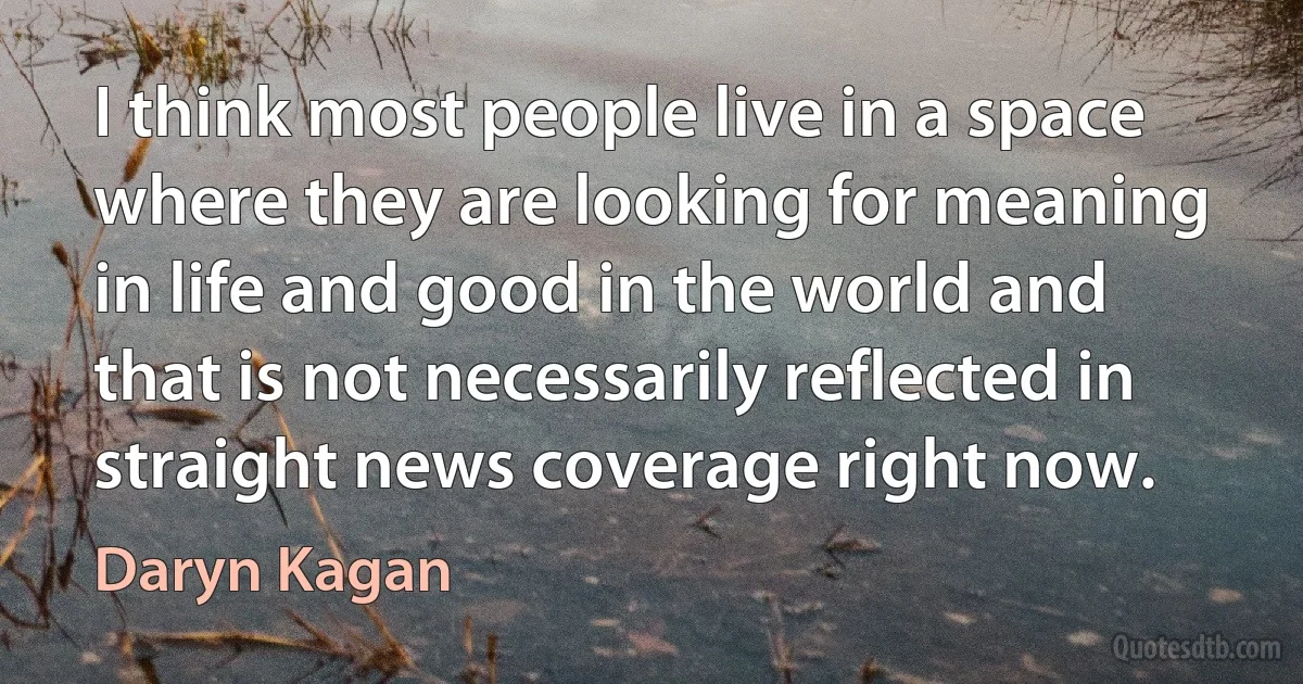 I think most people live in a space where they are looking for meaning in life and good in the world and that is not necessarily reflected in straight news coverage right now. (Daryn Kagan)