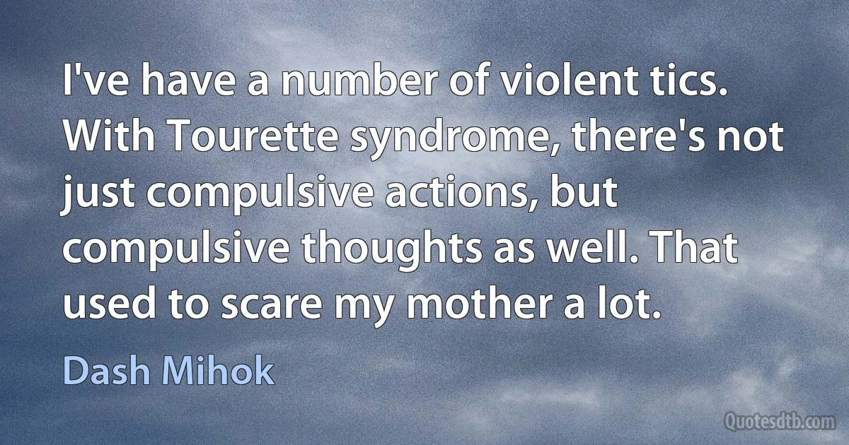 I've have a number of violent tics. With Tourette syndrome, there's not just compulsive actions, but compulsive thoughts as well. That used to scare my mother a lot. (Dash Mihok)