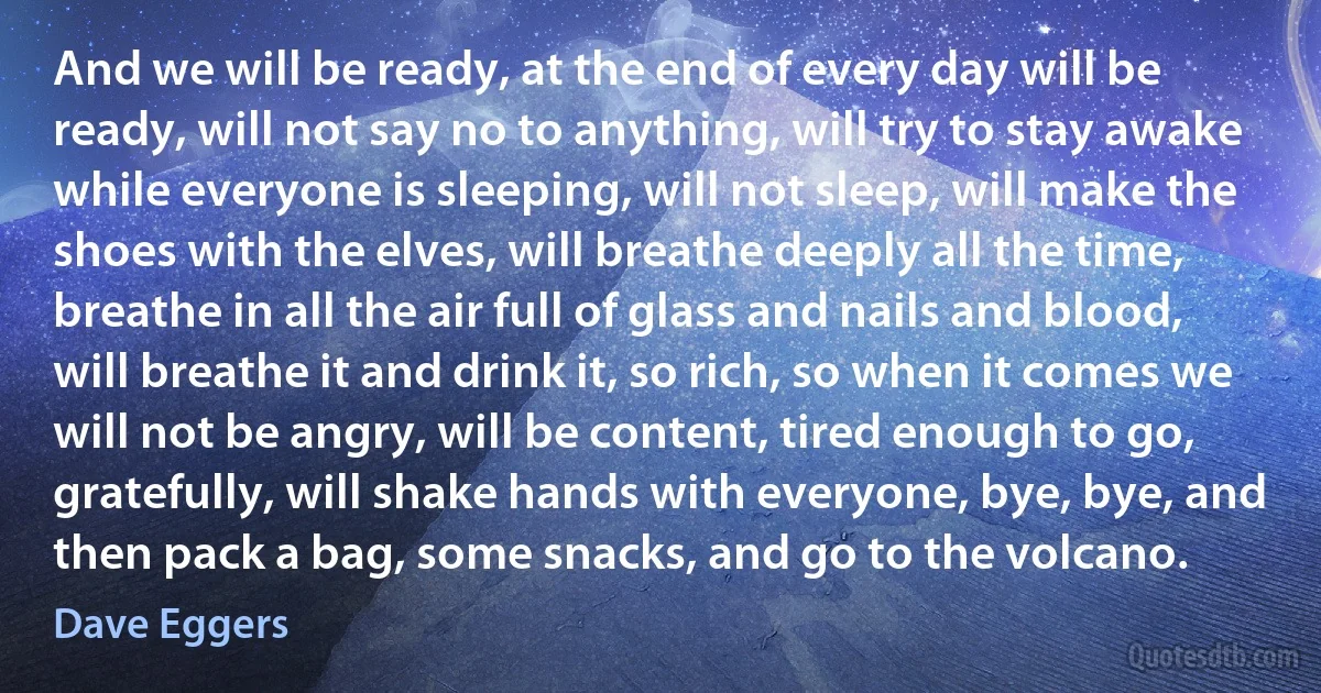 And we will be ready, at the end of every day will be ready, will not say no to anything, will try to stay awake while everyone is sleeping, will not sleep, will make the shoes with the elves, will breathe deeply all the time, breathe in all the air full of glass and nails and blood, will breathe it and drink it, so rich, so when it comes we will not be angry, will be content, tired enough to go, gratefully, will shake hands with everyone, bye, bye, and then pack a bag, some snacks, and go to the volcano. (Dave Eggers)