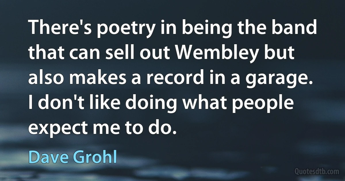 There's poetry in being the band that can sell out Wembley but also makes a record in a garage. I don't like doing what people expect me to do. (Dave Grohl)