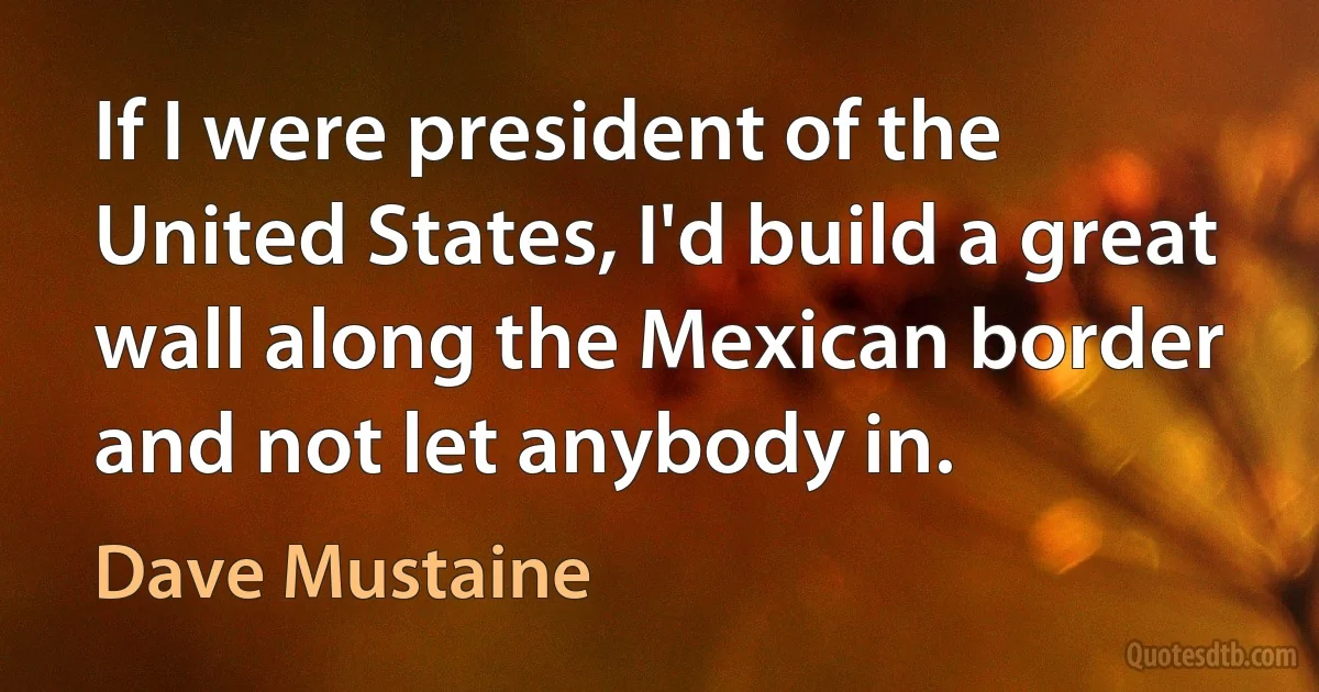 If I were president of the United States, I'd build a great wall along the Mexican border and not let anybody in. (Dave Mustaine)