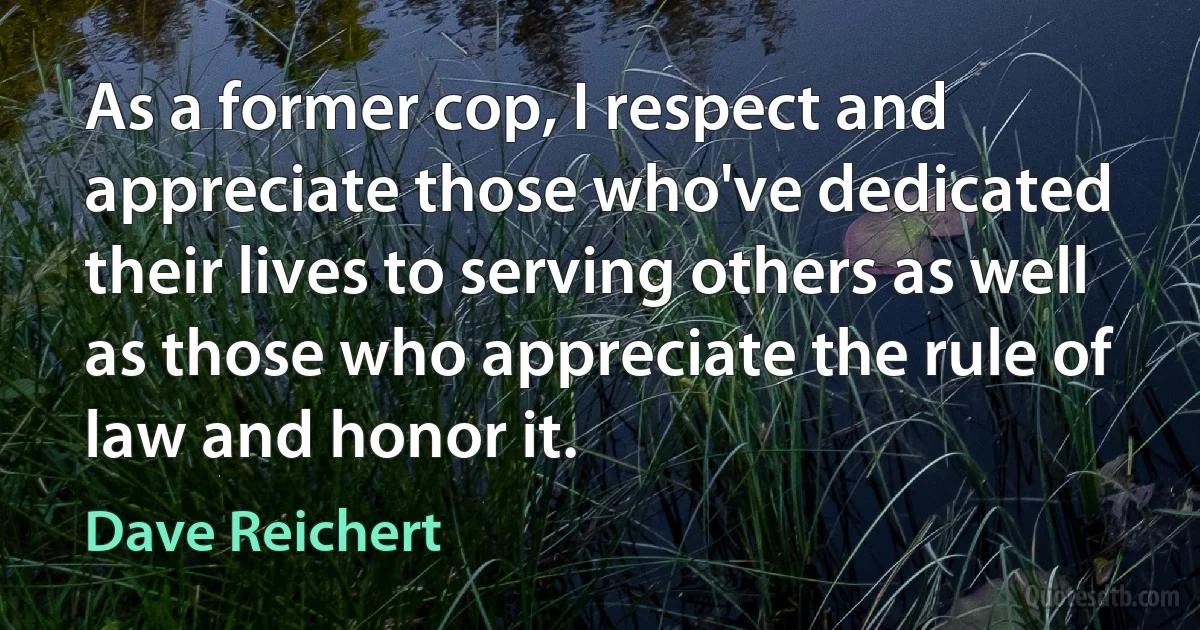 As a former cop, I respect and appreciate those who've dedicated their lives to serving others as well as those who appreciate the rule of law and honor it. (Dave Reichert)