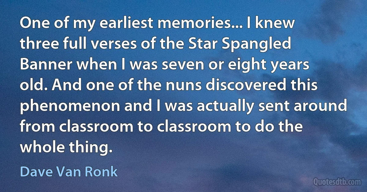 One of my earliest memories... I knew three full verses of the Star Spangled Banner when I was seven or eight years old. And one of the nuns discovered this phenomenon and I was actually sent around from classroom to classroom to do the whole thing. (Dave Van Ronk)