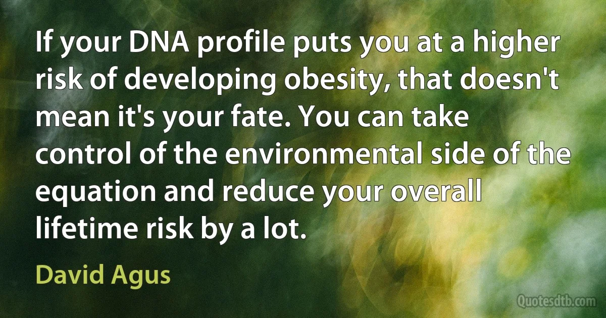 If your DNA profile puts you at a higher risk of developing obesity, that doesn't mean it's your fate. You can take control of the environmental side of the equation and reduce your overall lifetime risk by a lot. (David Agus)