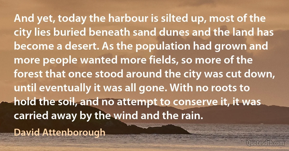 And yet, today the harbour is silted up, most of the city lies buried beneath sand dunes and the land has become a desert. As the population had grown and more people wanted more fields, so more of the forest that once stood around the city was cut down, until eventually it was all gone. With no roots to hold the soil, and no attempt to conserve it, it was carried away by the wind and the rain. (David Attenborough)