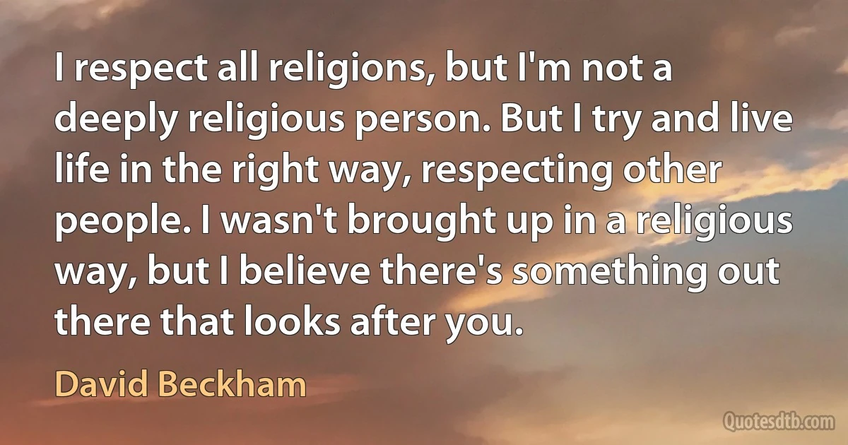 I respect all religions, but I'm not a deeply religious person. But I try and live life in the right way, respecting other people. I wasn't brought up in a religious way, but I believe there's something out there that looks after you. (David Beckham)