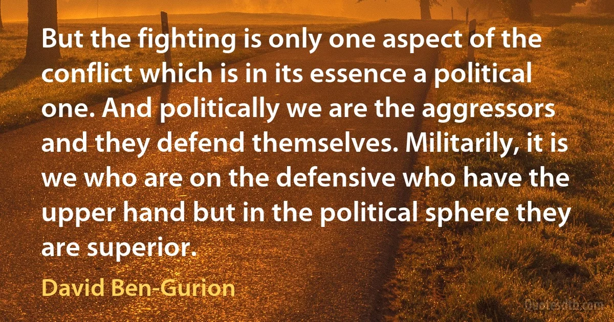 But the fighting is only one aspect of the conflict which is in its essence a political one. And politically we are the aggressors and they defend themselves. Militarily, it is we who are on the defensive who have the upper hand but in the political sphere they are superior. (David Ben-Gurion)