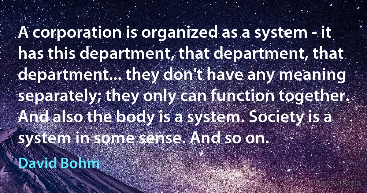 A corporation is organized as a system - it has this department, that department, that department... they don't have any meaning separately; they only can function together. And also the body is a system. Society is a system in some sense. And so on. (David Bohm)