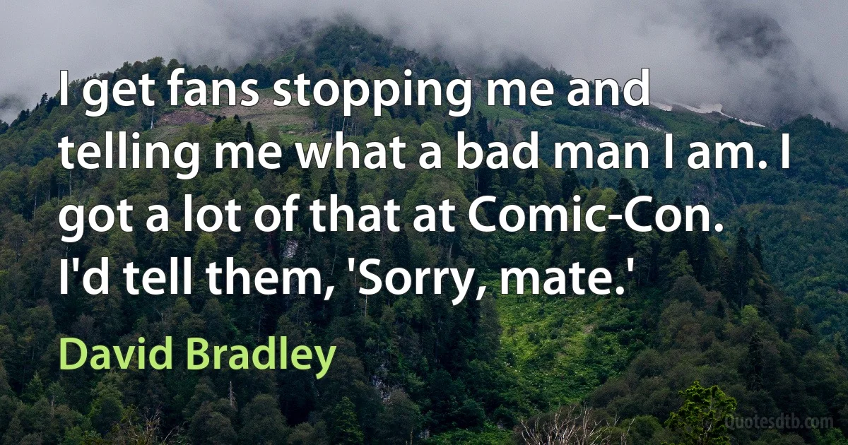 I get fans stopping me and telling me what a bad man I am. I got a lot of that at Comic-Con. I'd tell them, 'Sorry, mate.' (David Bradley)