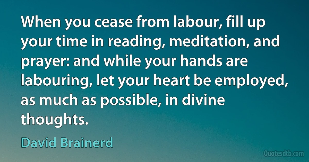 When you cease from labour, fill up your time in reading, meditation, and prayer: and while your hands are labouring, let your heart be employed, as much as possible, in divine thoughts. (David Brainerd)