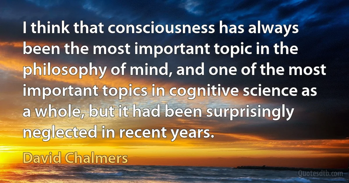 I think that consciousness has always been the most important topic in the philosophy of mind, and one of the most important topics in cognitive science as a whole, but it had been surprisingly neglected in recent years. (David Chalmers)