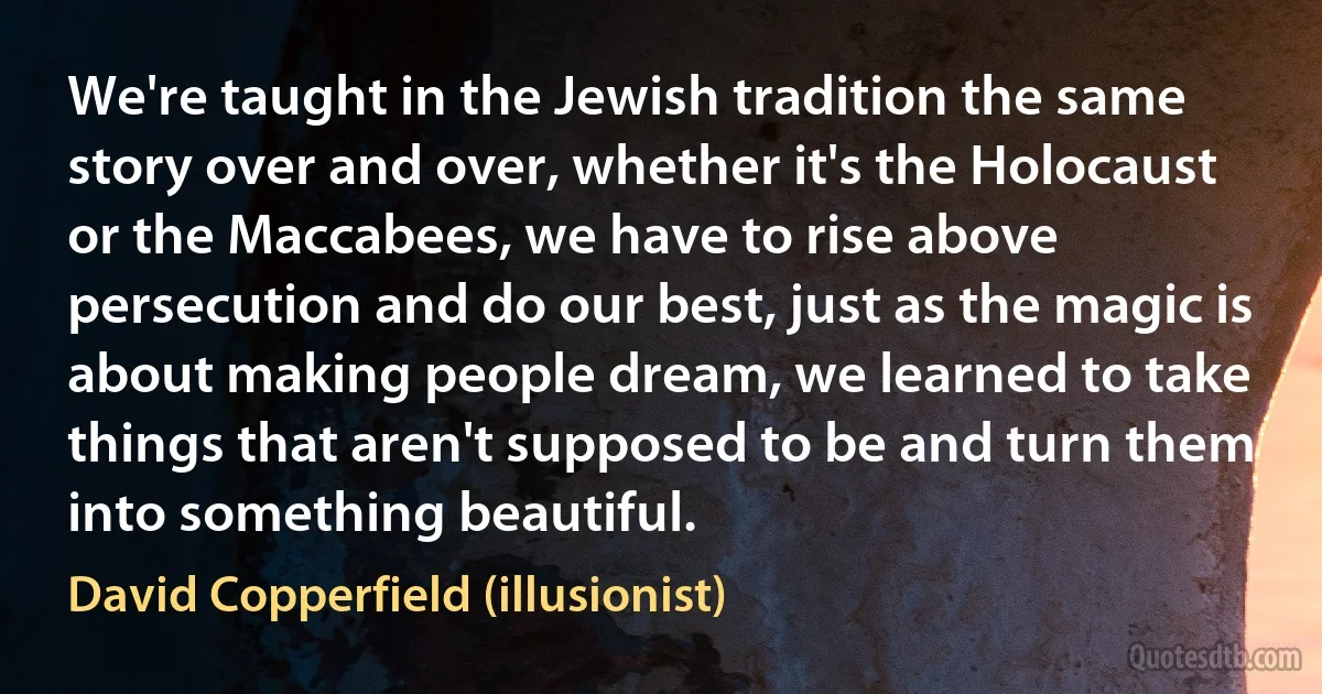 We're taught in the Jewish tradition the same story over and over, whether it's the Holocaust or the Maccabees, we have to rise above persecution and do our best, just as the magic is about making people dream, we learned to take things that aren't supposed to be and turn them into something beautiful. (David Copperfield (illusionist))