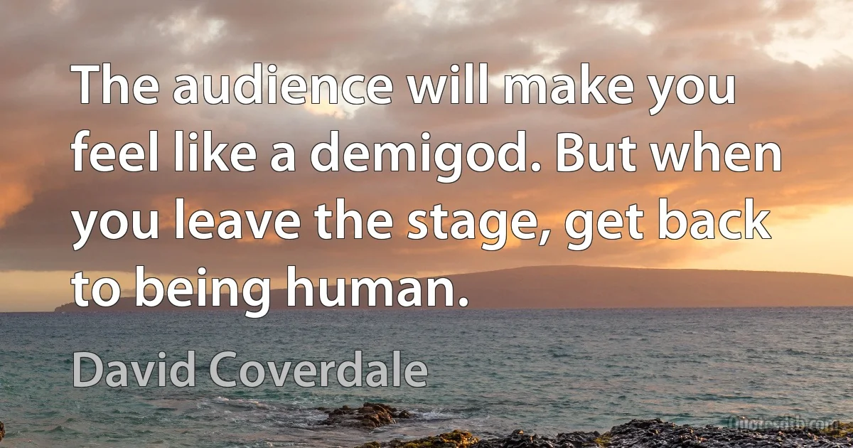 The audience will make you feel like a demigod. But when you leave the stage, get back to being human. (David Coverdale)