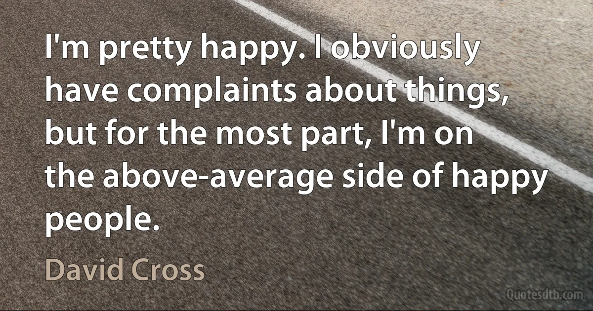 I'm pretty happy. I obviously have complaints about things, but for the most part, I'm on the above-average side of happy people. (David Cross)