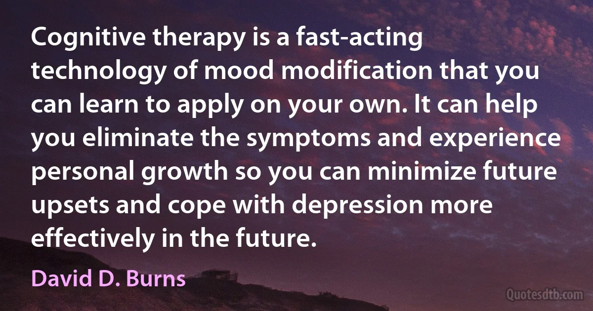 Cognitive therapy is a fast-acting technology of mood modification that you can learn to apply on your own. It can help you eliminate the symptoms and experience personal growth so you can minimize future upsets and cope with depression more effectively in the future. (David D. Burns)