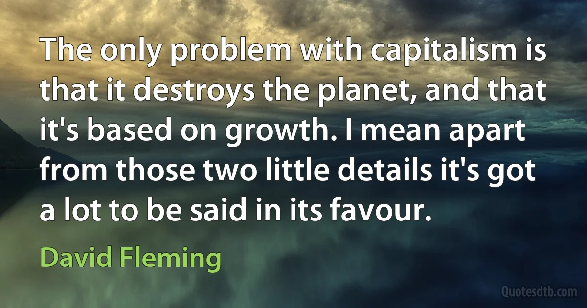 The only problem with capitalism is that it destroys the planet, and that it's based on growth. I mean apart from those two little details it's got a lot to be said in its favour. (David Fleming)